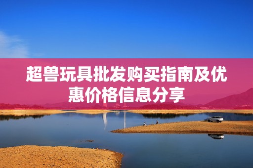 超兽玩具批发购买指南及优惠价格信息分享