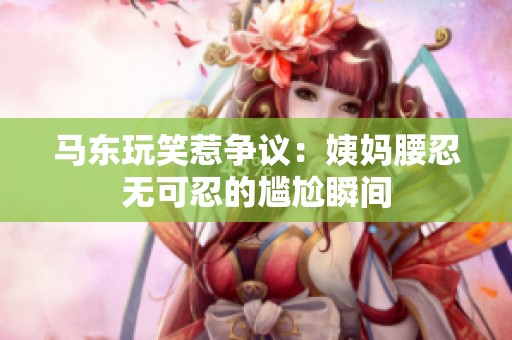 马东玩笑惹争议：姨妈腰忍无可忍的尴尬瞬间