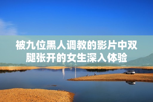 被九位黑人调教的影片中双腿张开的女生深入体验