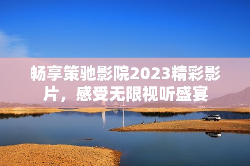 畅享策驰影院2023精彩影片，感受无限视听盛宴