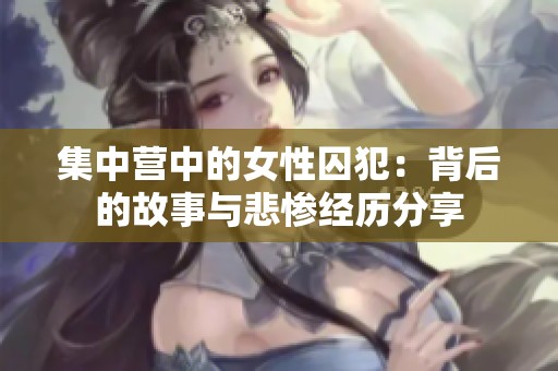 集中营中的女性囚犯：背后的故事与悲惨经历分享
