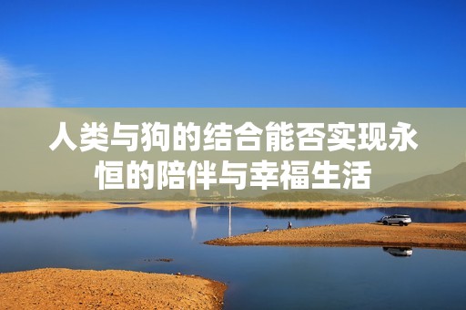人类与狗的结合能否实现永恒的陪伴与幸福生活