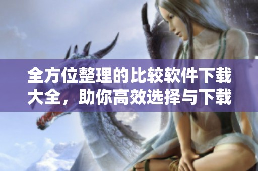 全方位整理的比较软件下载大全，助你高效选择与下载