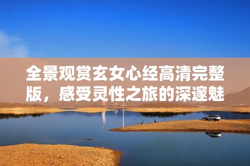 全景观赏玄女心经高清完整版，感受灵性之旅的深邃魅力