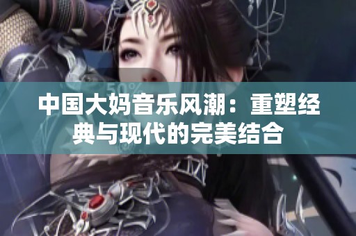 中国大妈音乐风潮：重塑经典与现代的完美结合