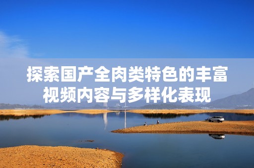 探索国产全肉类特色的丰富视频内容与多样化表现
