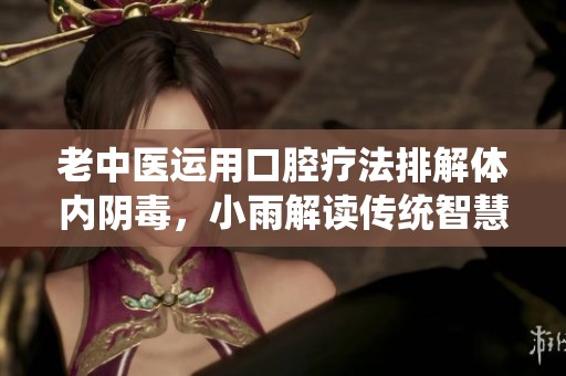 老中医运用口腔疗法排解体内阴毒，小雨解读传统智慧