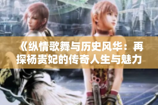 《纵情歌舞与历史风华：再探杨贵妃的传奇人生与魅力》