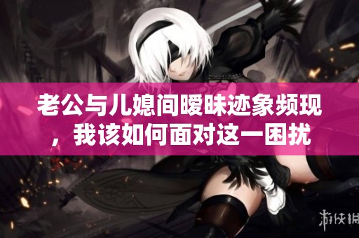 老公与儿媳间暧昧迹象频现，我该如何面对这一困扰