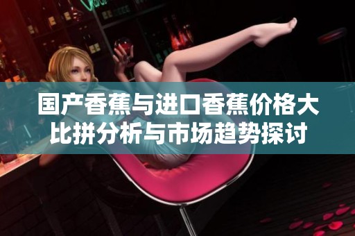 国产香蕉与进口香蕉价格大比拼分析与市场趋势探讨