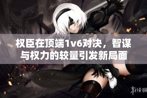权臣在顶端1v6对决，智谋与权力的较量引发新局面