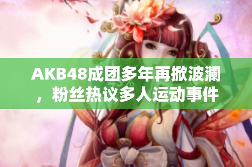 AKB48成团多年再掀波澜，粉丝热议多人运动事件