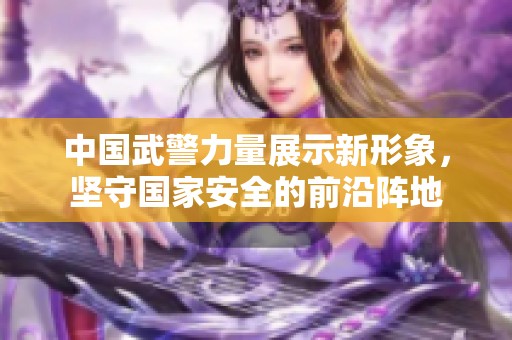 中国武警力量展示新形象，坚守国家安全的前沿阵地