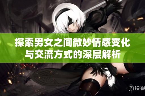 探索男女之间微妙情感变化与交流方式的深层解析