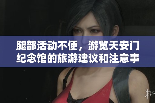 腿部活动不便，游览天安门纪念馆的旅游建议和注意事项