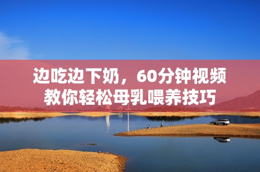 边吃边下奶，60分钟视频教你轻松母乳喂养技巧