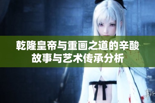 乾隆皇帝与重画之道的辛酸故事与艺术传承分析