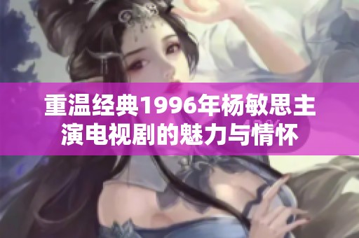 重温经典1996年杨敏思主演电视剧的魅力与情怀