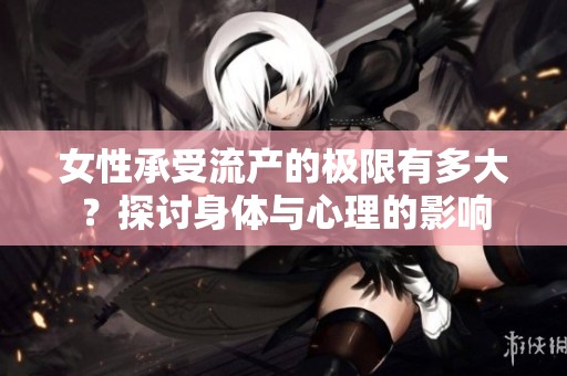 女性承受流产的极限有多大？探讨身体与心理的影响