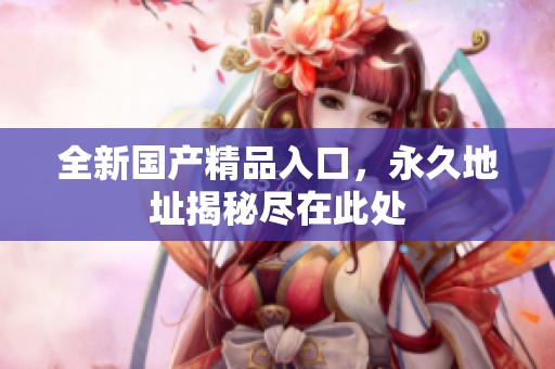 全新国产精品入口，永久地址揭秘尽在此处