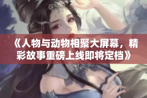 《人物与动物相聚大屏幕，精彩故事重磅上线即将定档》