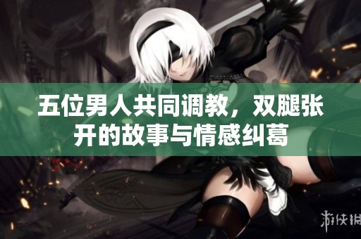 五位男人共同调教，双腿张开的故事与情感纠葛