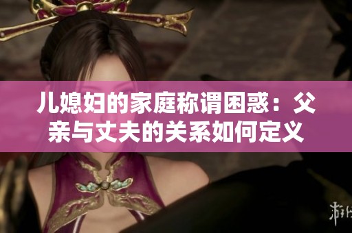 儿媳妇的家庭称谓困惑：父亲与丈夫的关系如何定义