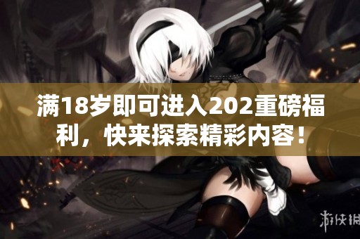 满18岁即可进入202重磅福利，快来探索精彩内容！