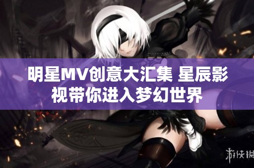 明星MV创意大汇集 星辰影视带你进入梦幻世界