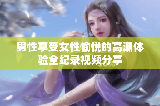 男性享受女性愉悦的高潮体验全纪录视频分享