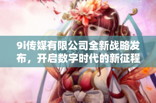 9i传媒有限公司全新战略发布，开启数字时代的新征程