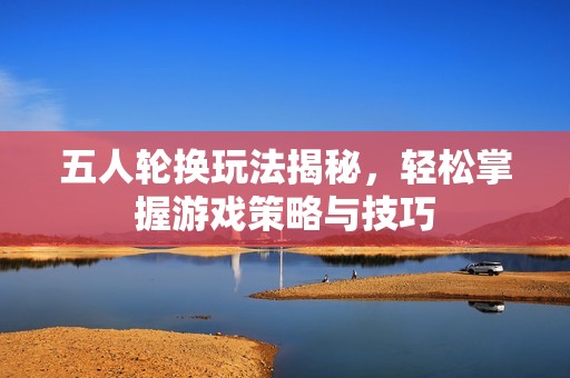 五人轮换玩法揭秘，轻松掌握游戏策略与技巧