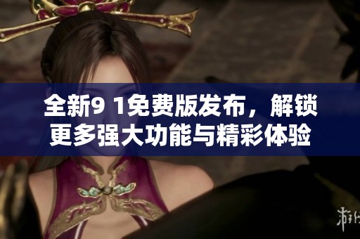 全新9 1免费版发布，解锁更多强大功能与精彩体验