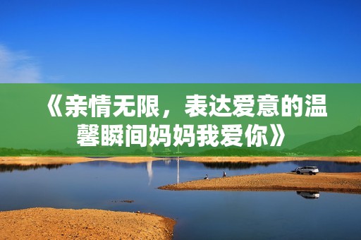 《亲情无限，表达爱意的温馨瞬间妈妈我爱你》