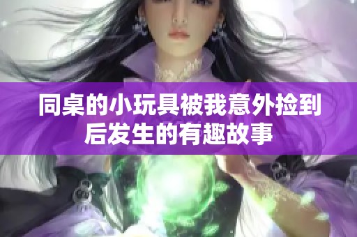 同桌的小玩具被我意外捡到后发生的有趣故事