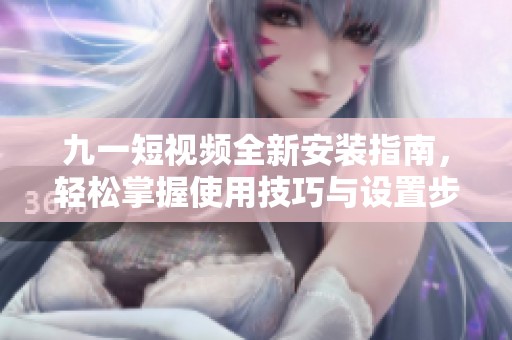 九一短视频全新安装指南，轻松掌握使用技巧与设置步骤