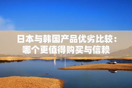 日本与韩国产品优劣比较：哪个更值得购买与信赖
