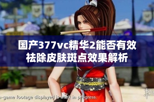 国产377vc精华2能否有效祛除皮肤斑点效果解析