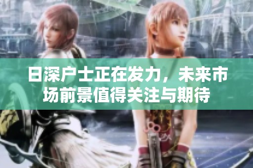 日深户士正在发力，未来市场前景值得关注与期待