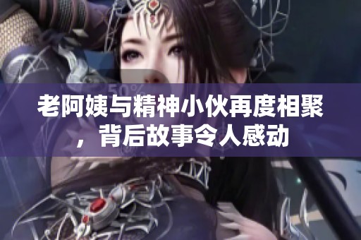 老阿姨与精神小伙再度相聚，背后故事令人感动