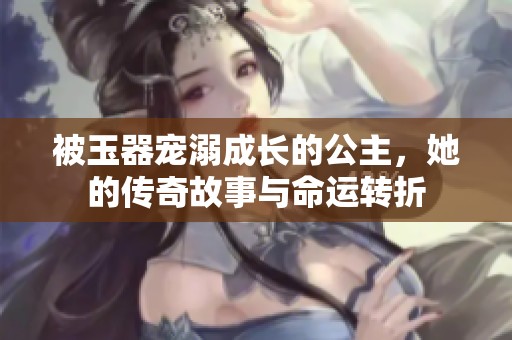 被玉器宠溺成长的公主，她的传奇故事与命运转折