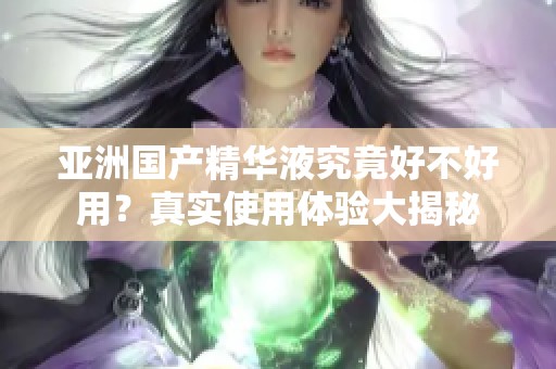 亚洲国产精华液究竟好不好用？真实使用体验大揭秘