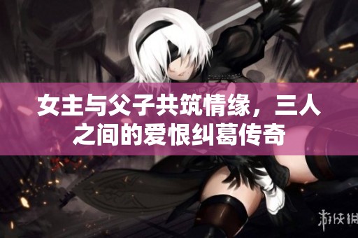 女主与父子共筑情缘，三人之间的爱恨纠葛传奇