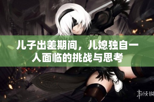 儿子出差期间，儿媳独自一人面临的挑战与思考