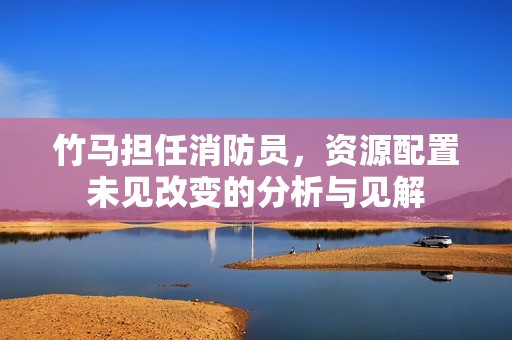 竹马担任消防员，资源配置未见改变的分析与见解
