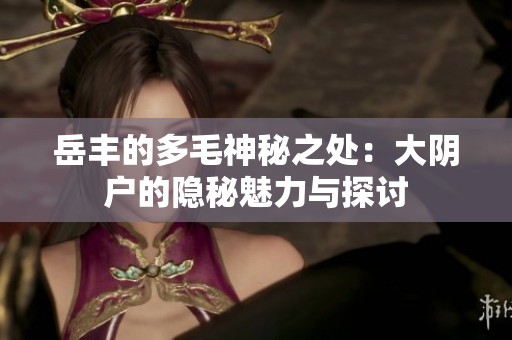 岳丰的多毛神秘之处：大阴户的隐秘魅力与探讨