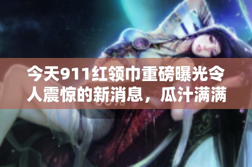 今天911红领巾重磅曝光令人震惊的新消息，瓜汁满满！