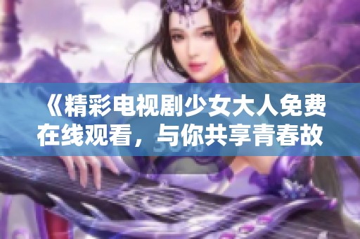 《精彩电视剧少女大人免费在线观看，与你共享青春故事》