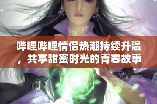 哔哩哔哩情侣热潮持续升温，共享甜蜜时光的青春故事
