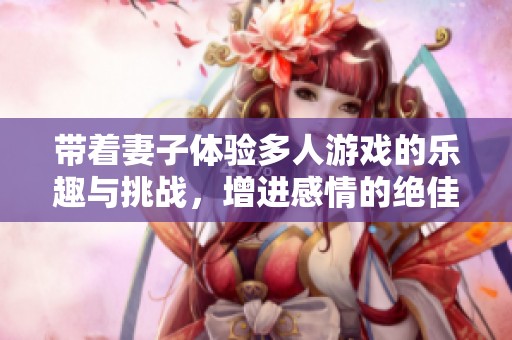 带着妻子体验多人游戏的乐趣与挑战，增进感情的绝佳方式